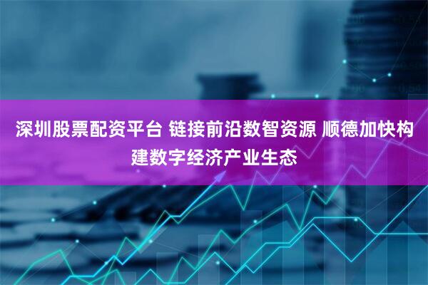 深圳股票配资平台 链接前沿数智资源 顺德加快构建数字经济产业生态