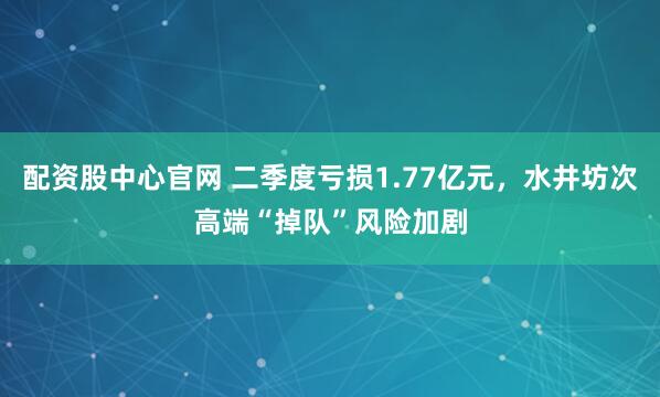 配资股中心官网 二季度亏损1.77亿元，水井坊次高端“掉队”风险加剧